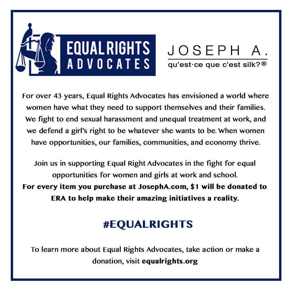 For over 43 years, Equal Rights Advocates has envisioned a world where women have what they need to support themselves and their families. We fight to end sexual harassment and unequal treatment at work, and we defend a girl’s right to be whatever she wants to be. When women have opportunities, our families, communities, and economy thrive.

Join us in supporting Equal Right Advocates in the fight for equal opportunities for women and girls at work and school.
For every item you purchase at JosephA.com, $1 will be donated to ERA to help make their amazing initiatives a reality.
#EQUALRIGHTS
To learn more about Equal Right Advocates, take action or make a donation, visit equal rights.org