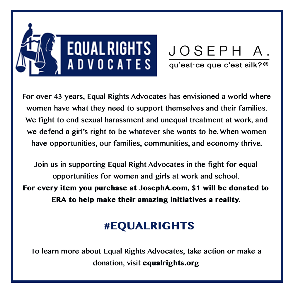 For over 43 years, Equal Rights Advocates has envisioned a world where women have what they need to support themselves and their families. We fight to end sexual harassment and unequal treatment at work, and we defend a girl’s right to be whatever she wants to be. When women have opportunities, our families, communities, and economy thrive.

Join us in supporting Equal Right Advocates in the fight for equal opportunities for women and girls at work and school.
For every item you purchase at JosephA.com, $1 will be donated to ERA to help make their amazing initiatives a reality.
#EQUALRIGHTS
To learn more about Equal Right Advocates, take action or make a donation, visit equal rights.org